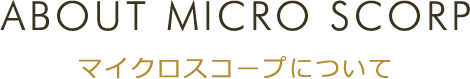 ABOUT MICRO SCORP マイクロスコープについて