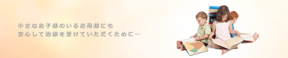 小さなお子様のいるお母様にも 安心して治療を受けていただくために…