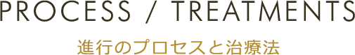 PROCESS / TREATMENTS 進行のプロセスと治療法